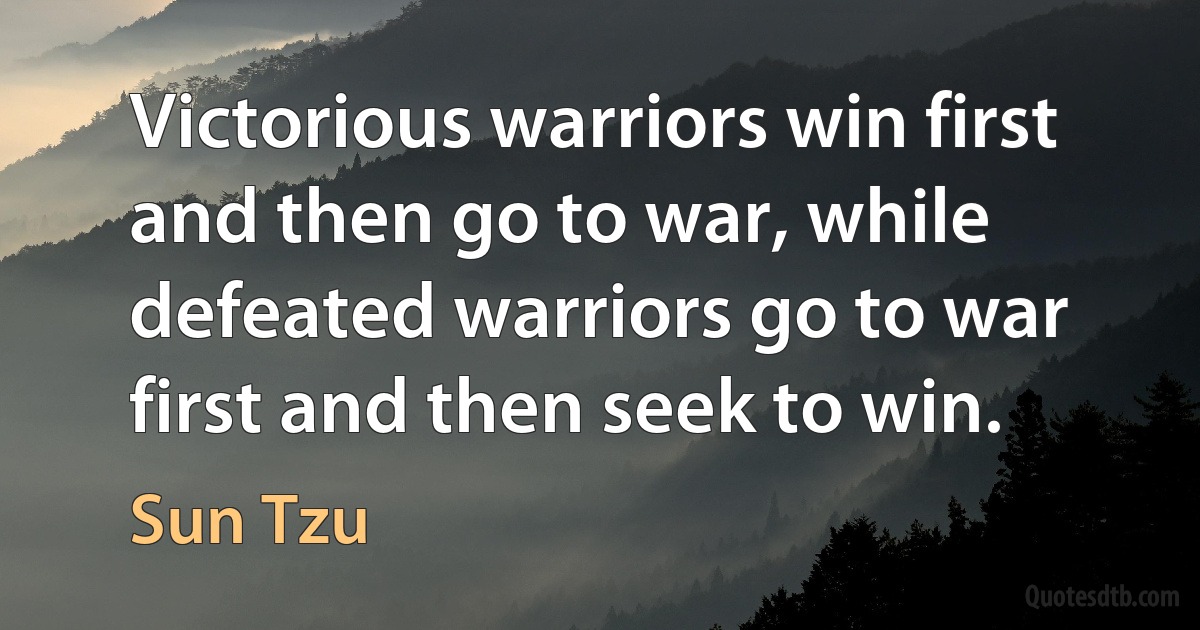 Victorious warriors win first and then go to war, while defeated warriors go to war first and then seek to win. (Sun Tzu)