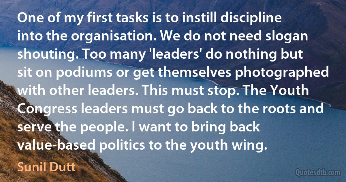 One of my first tasks is to instill discipline into the organisation. We do not need slogan shouting. Too many 'leaders' do nothing but sit on podiums or get themselves photographed with other leaders. This must stop. The Youth Congress leaders must go back to the roots and serve the people. I want to bring back value-based politics to the youth wing. (Sunil Dutt)