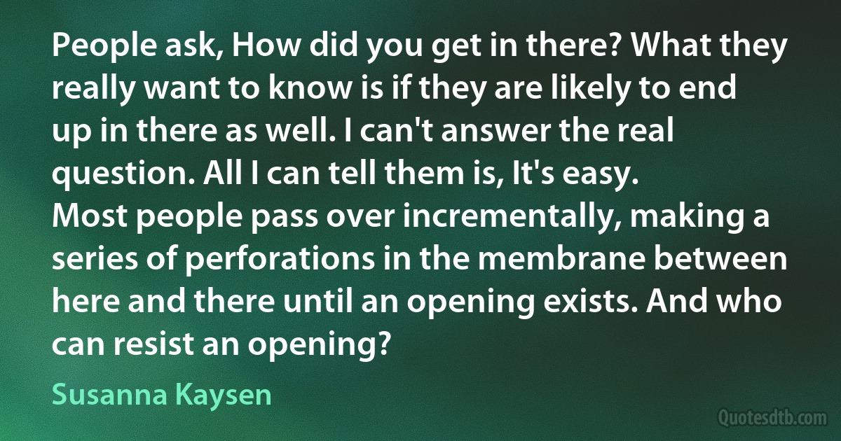 People ask, How did you get in there? What they really want to know is if they are likely to end up in there as well. I can't answer the real question. All I can tell them is, It's easy. Most people pass over incrementally, making a series of perforations in the membrane between here and there until an opening exists. And who can resist an opening? (Susanna Kaysen)