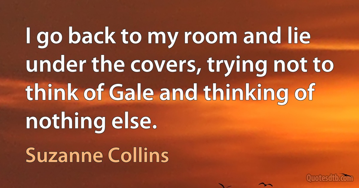 I go back to my room and lie under the covers, trying not to think of Gale and thinking of nothing else. (Suzanne Collins)