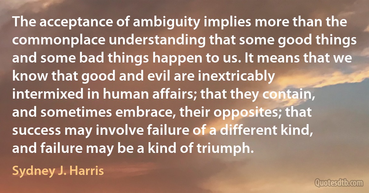 The acceptance of ambiguity implies more than the commonplace understanding that some good things and some bad things happen to us. It means that we know that good and evil are inextricably intermixed in human affairs; that they contain, and sometimes embrace, their opposites; that success may involve failure of a different kind, and failure may be a kind of triumph. (Sydney J. Harris)