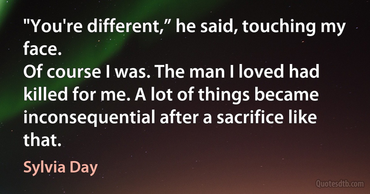 "You're different,” he said, touching my face.
Of course I was. The man I loved had killed for me. A lot of things became inconsequential after a sacrifice like that. (Sylvia Day)