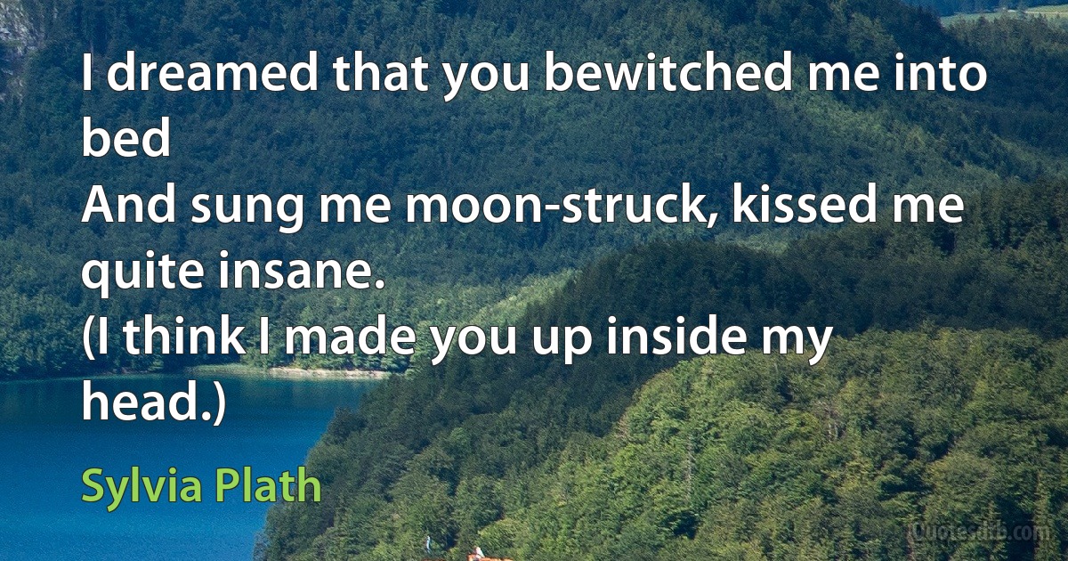 I dreamed that you bewitched me into bed
And sung me moon-struck, kissed me quite insane.
(I think I made you up inside my head.) (Sylvia Plath)