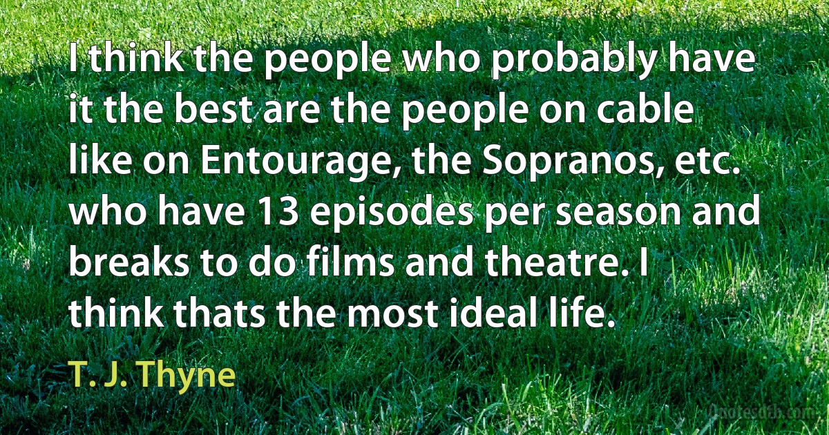 I think the people who probably have it the best are the people on cable like on Entourage, the Sopranos, etc. who have 13 episodes per season and breaks to do films and theatre. I think thats the most ideal life. (T. J. Thyne)