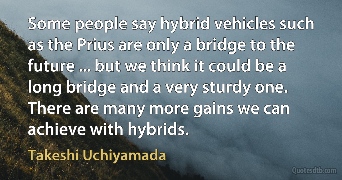 Some people say hybrid vehicles such as the Prius are only a bridge to the future ... but we think it could be a long bridge and a very sturdy one. There are many more gains we can achieve with hybrids. (Takeshi Uchiyamada)