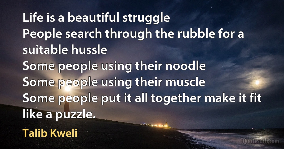 Life is a beautiful struggle
People search through the rubble for a suitable hussle
Some people using their noodle
Some people using their muscle
Some people put it all together make it fit like a puzzle. (Talib Kweli)