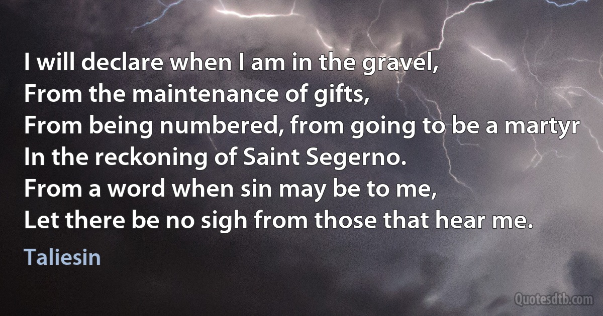 I will declare when I am in the gravel,
From the maintenance of gifts,
From being numbered, from going to be a martyr
In the reckoning of Saint Segerno.
From a word when sin may be to me,
Let there be no sigh from those that hear me. (Taliesin)