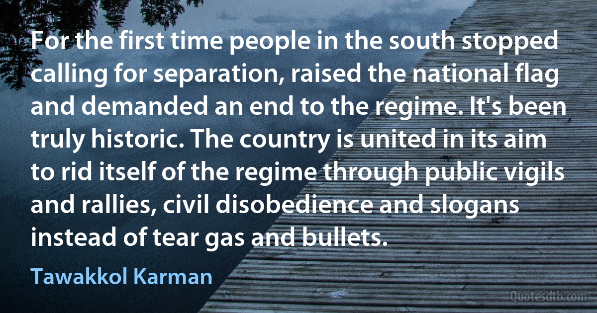 For the first time people in the south stopped calling for separation, raised the national flag and demanded an end to the regime. It's been truly historic. The country is united in its aim to rid itself of the regime through public vigils and rallies, civil disobedience and slogans instead of tear gas and bullets. (Tawakkol Karman)