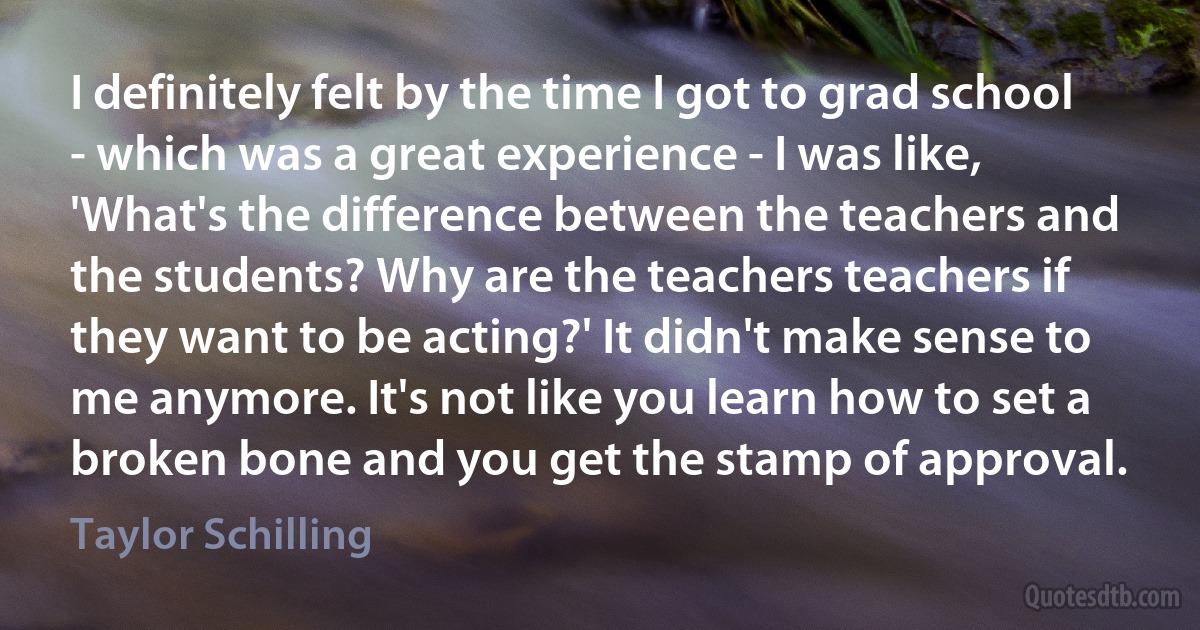 I definitely felt by the time I got to grad school - which was a great experience - I was like, 'What's the difference between the teachers and the students? Why are the teachers teachers if they want to be acting?' It didn't make sense to me anymore. It's not like you learn how to set a broken bone and you get the stamp of approval. (Taylor Schilling)