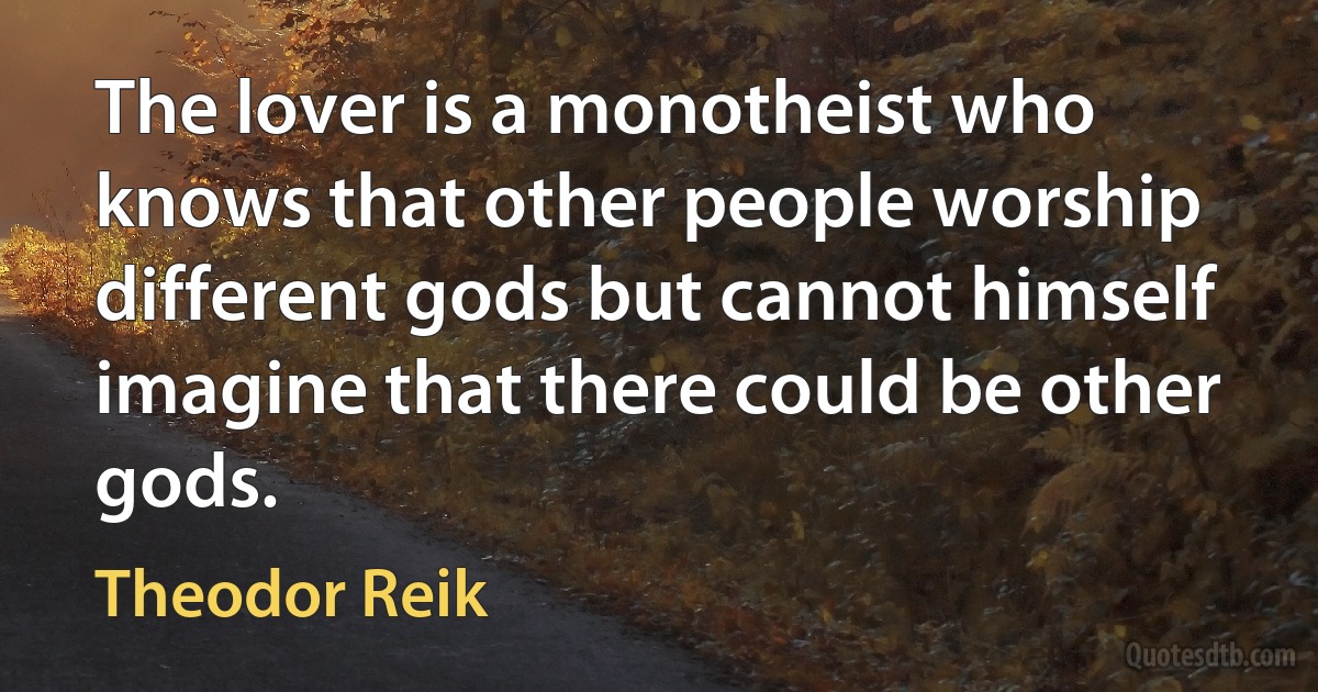 The lover is a monotheist who knows that other people worship different gods but cannot himself imagine that there could be other gods. (Theodor Reik)