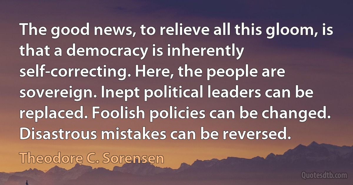 The good news, to relieve all this gloom, is that a democracy is inherently self-correcting. Here, the people are sovereign. Inept political leaders can be replaced. Foolish policies can be changed. Disastrous mistakes can be reversed. (Theodore C. Sorensen)