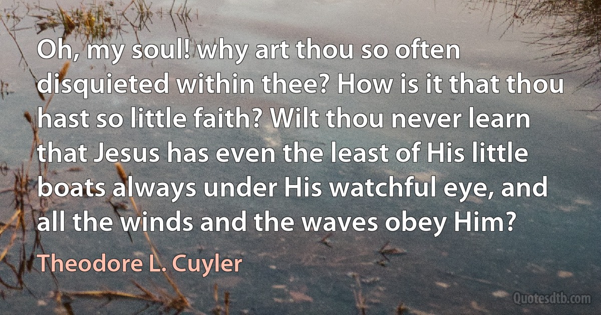 Oh, my soul! why art thou so often disquieted within thee? How is it that thou hast so little faith? Wilt thou never learn that Jesus has even the least of His little boats always under His watchful eye, and all the winds and the waves obey Him? (Theodore L. Cuyler)