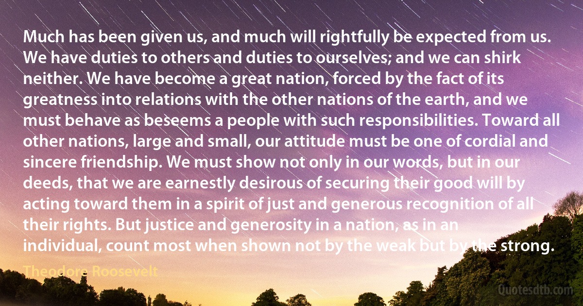 Much has been given us, and much will rightfully be expected from us. We have duties to others and duties to ourselves; and we can shirk neither. We have become a great nation, forced by the fact of its greatness into relations with the other nations of the earth, and we must behave as beseems a people with such responsibilities. Toward all other nations, large and small, our attitude must be one of cordial and sincere friendship. We must show not only in our words, but in our deeds, that we are earnestly desirous of securing their good will by acting toward them in a spirit of just and generous recognition of all their rights. But justice and generosity in a nation, as in an individual, count most when shown not by the weak but by the strong. (Theodore Roosevelt)