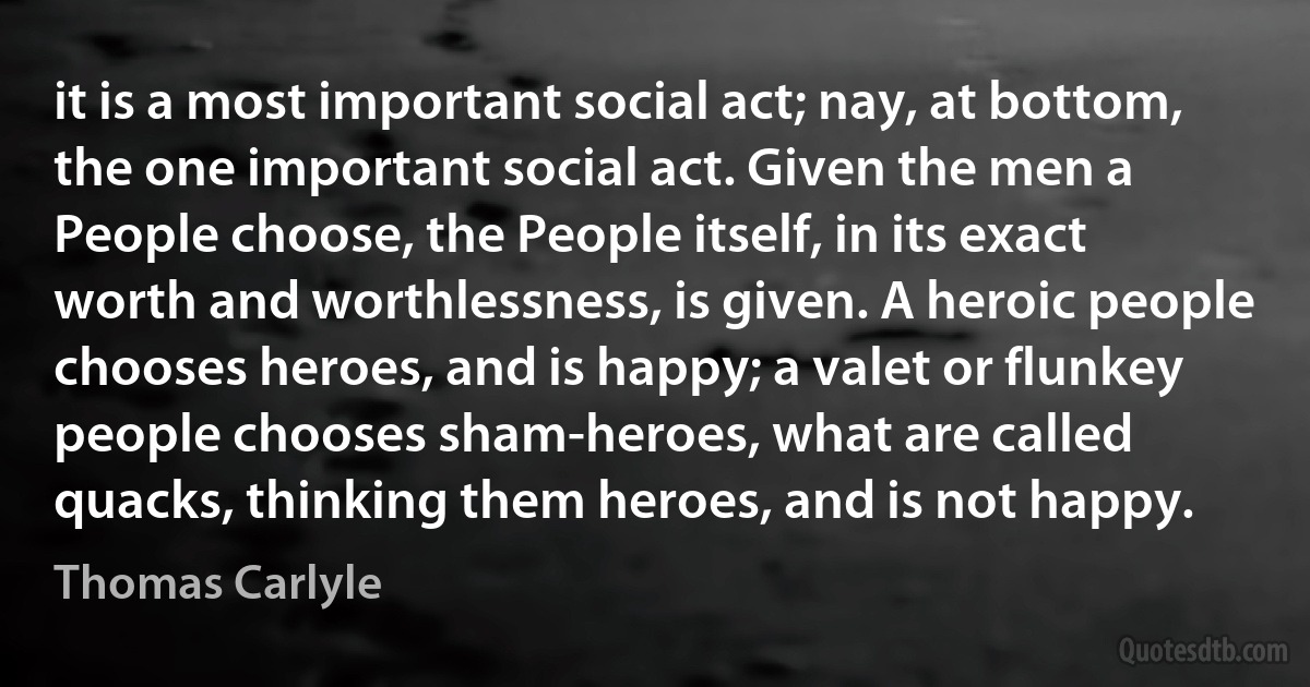 it is a most important social act; nay, at bottom, the one important social act. Given the men a People choose, the People itself, in its exact worth and worthlessness, is given. A heroic people chooses heroes, and is happy; a valet or flunkey people chooses sham-heroes, what are called quacks, thinking them heroes, and is not happy. (Thomas Carlyle)