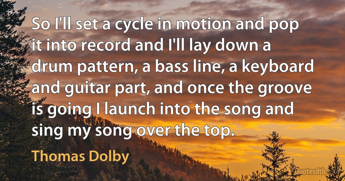 So I'll set a cycle in motion and pop it into record and I'll lay down a drum pattern, a bass line, a keyboard and guitar part, and once the groove is going I launch into the song and sing my song over the top. (Thomas Dolby)