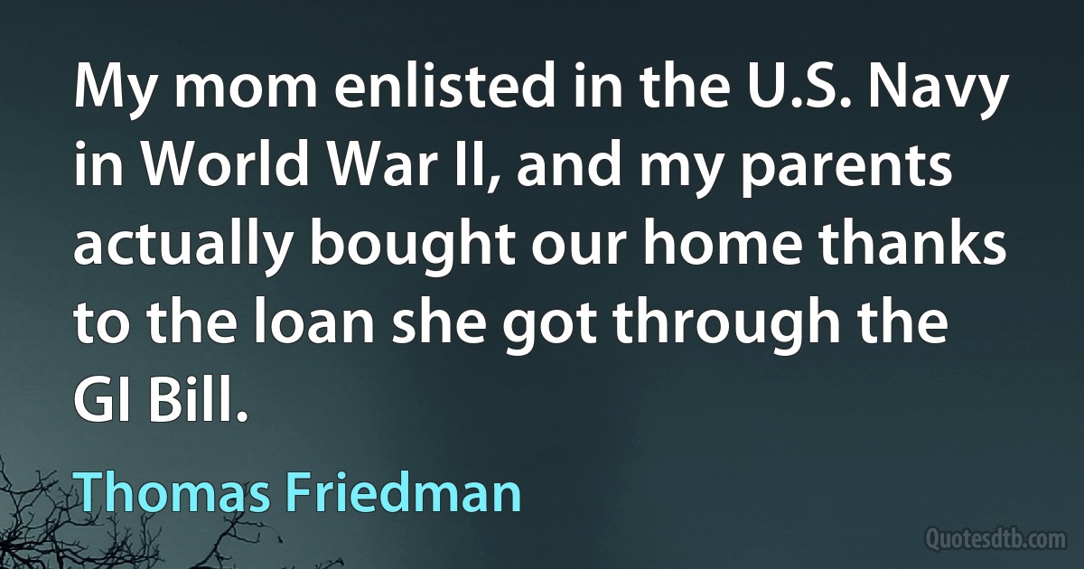 My mom enlisted in the U.S. Navy in World War II, and my parents actually bought our home thanks to the loan she got through the GI Bill. (Thomas Friedman)