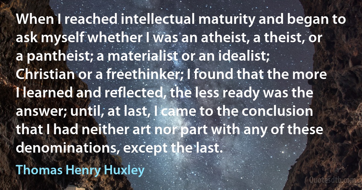 When I reached intellectual maturity and began to ask myself whether I was an atheist, a theist, or a pantheist; a materialist or an idealist; Christian or a freethinker; I found that the more I learned and reflected, the less ready was the answer; until, at last, I came to the conclusion that I had neither art nor part with any of these denominations, except the last. (Thomas Henry Huxley)