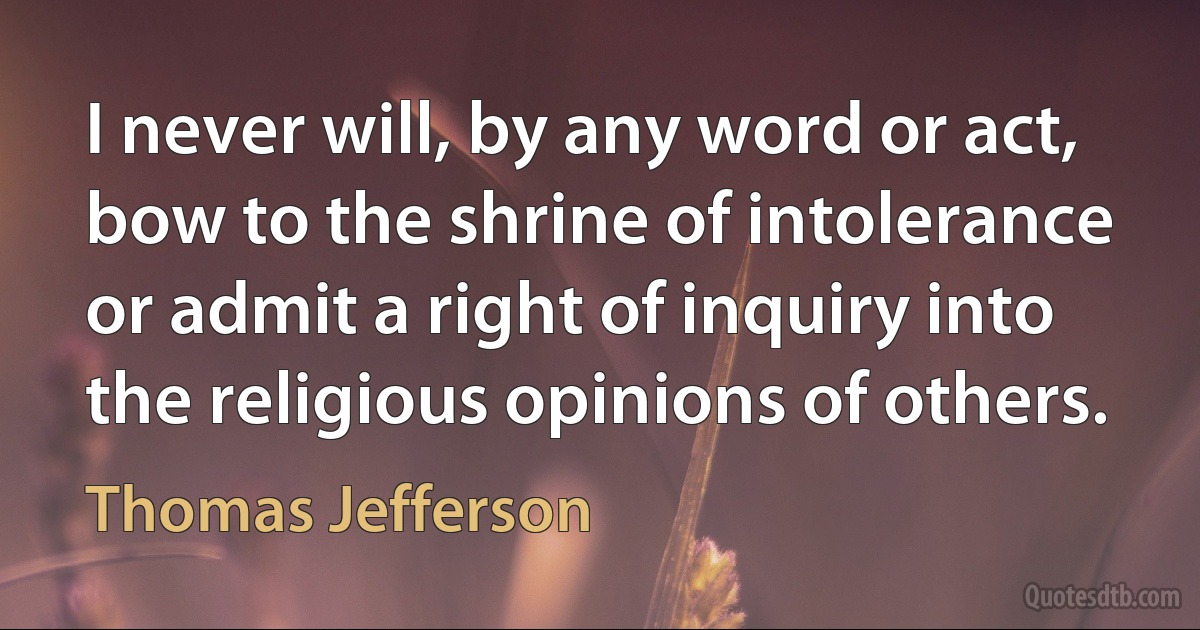 I never will, by any word or act, bow to the shrine of intolerance or admit a right of inquiry into the religious opinions of others. (Thomas Jefferson)