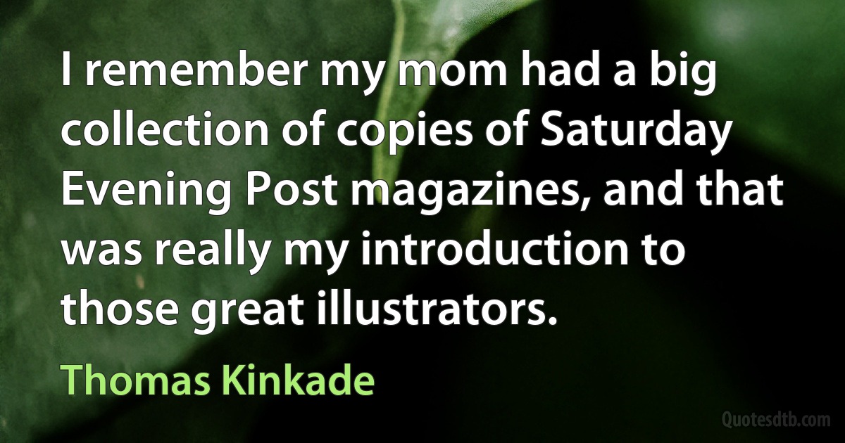 I remember my mom had a big collection of copies of Saturday Evening Post magazines, and that was really my introduction to those great illustrators. (Thomas Kinkade)