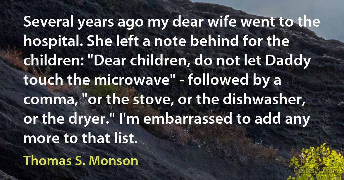 Several years ago my dear wife went to the hospital. She left a note behind for the children: "Dear children, do not let Daddy touch the microwave" - followed by a comma, "or the stove, or the dishwasher, or the dryer." I'm embarrassed to add any more to that list. (Thomas S. Monson)