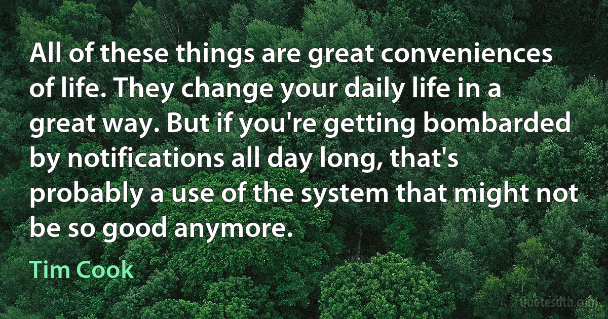 All of these things are great conveniences of life. They change your daily life in a great way. But if you're getting bombarded by notifications all day long, that's probably a use of the system that might not be so good anymore. (Tim Cook)