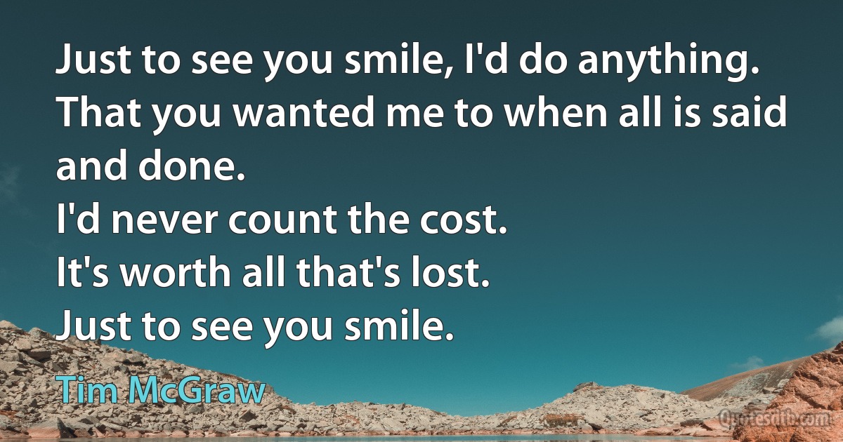 Just to see you smile, I'd do anything.
That you wanted me to when all is said and done.
I'd never count the cost.
It's worth all that's lost.
Just to see you smile. (Tim McGraw)