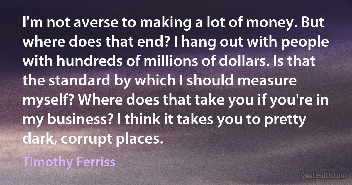 I'm not averse to making a lot of money. But where does that end? I hang out with people with hundreds of millions of dollars. Is that the standard by which I should measure myself? Where does that take you if you're in my business? I think it takes you to pretty dark, corrupt places. (Timothy Ferriss)