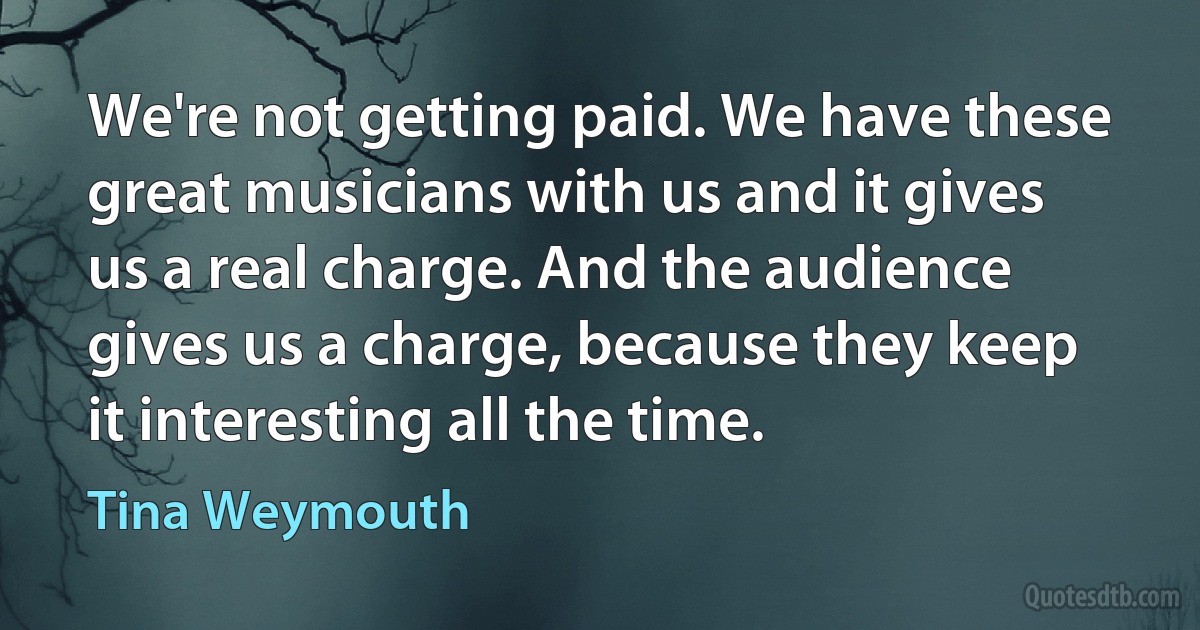 We're not getting paid. We have these great musicians with us and it gives us a real charge. And the audience gives us a charge, because they keep it interesting all the time. (Tina Weymouth)