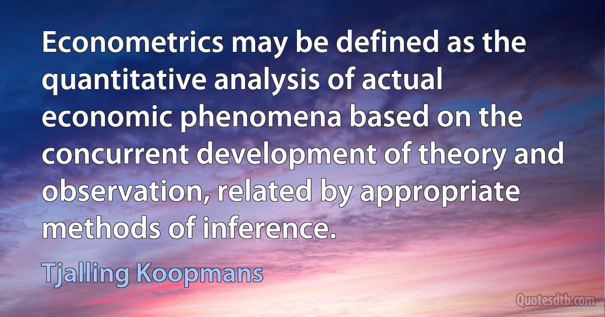 Econometrics may be defined as the quantitative analysis of actual economic phenomena based on the concurrent development of theory and observation, related by appropriate methods of inference. (Tjalling Koopmans)