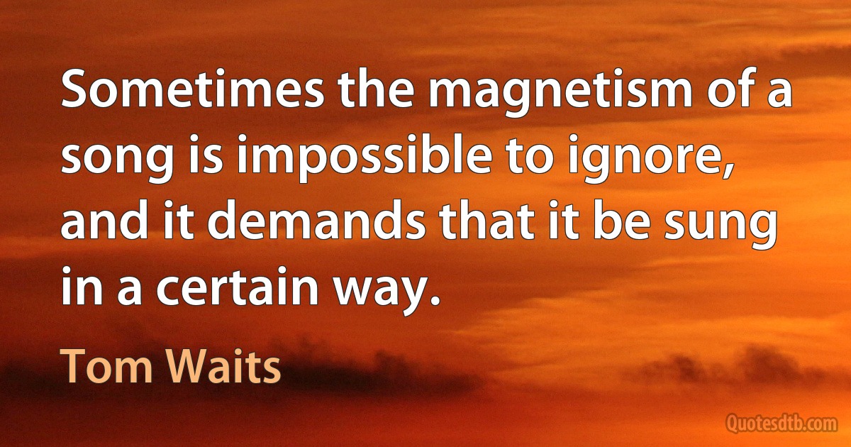 Sometimes the magnetism of a song is impossible to ignore, and it demands that it be sung in a certain way. (Tom Waits)