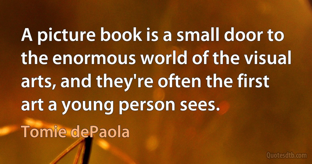 A picture book is a small door to the enormous world of the visual arts, and they're often the first art a young person sees. (Tomie dePaola)