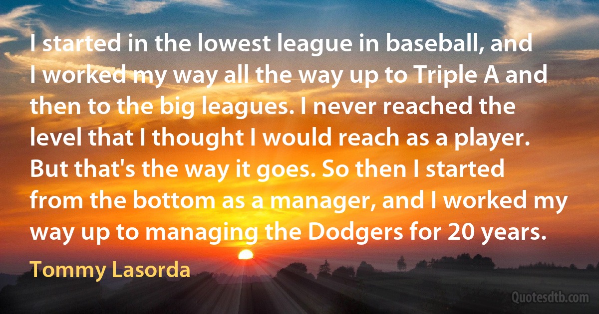 I started in the lowest league in baseball, and I worked my way all the way up to Triple A and then to the big leagues. I never reached the level that I thought I would reach as a player. But that's the way it goes. So then I started from the bottom as a manager, and I worked my way up to managing the Dodgers for 20 years. (Tommy Lasorda)