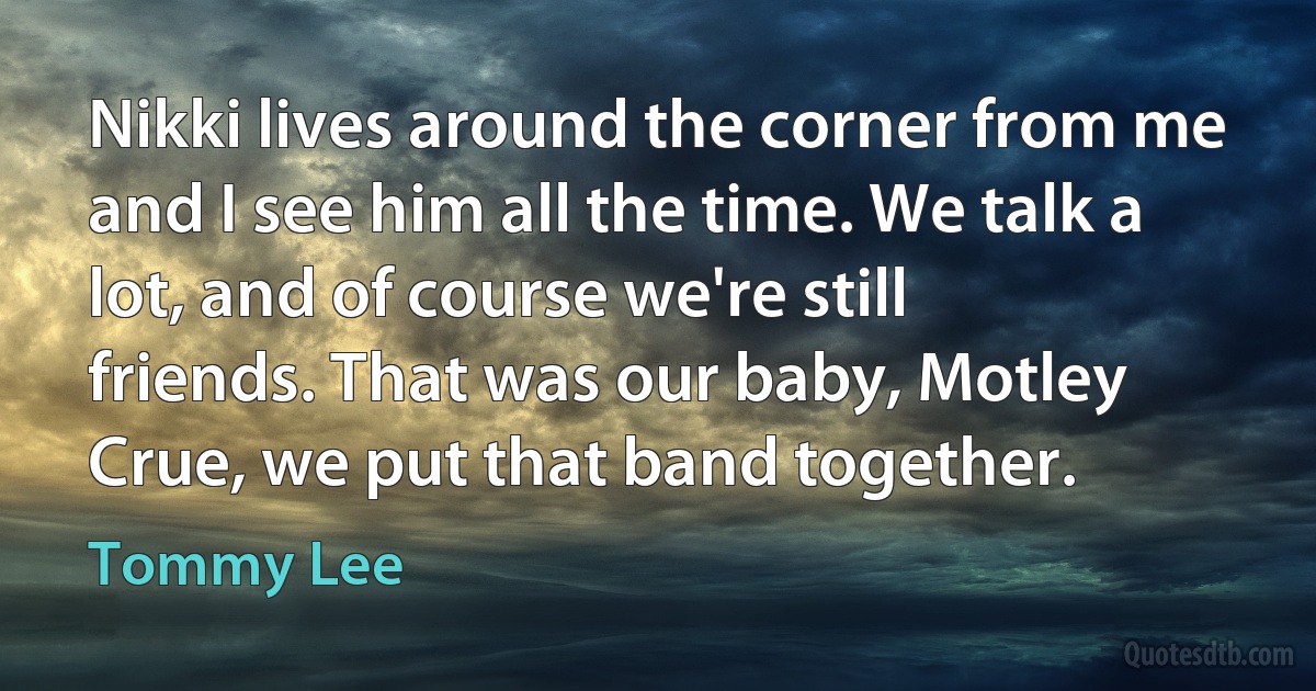 Nikki lives around the corner from me and I see him all the time. We talk a lot, and of course we're still friends. That was our baby, Motley Crue, we put that band together. (Tommy Lee)