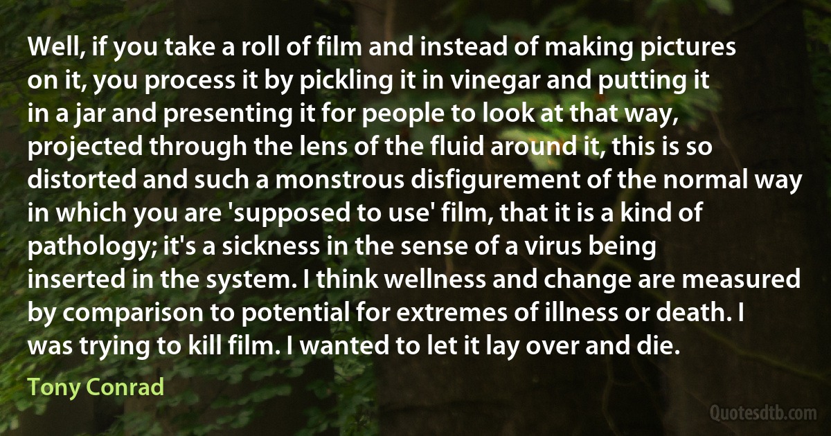 Well, if you take a roll of film and instead of making pictures on it, you process it by pickling it in vinegar and putting it in a jar and presenting it for people to look at that way, projected through the lens of the fluid around it, this is so distorted and such a monstrous disfigurement of the normal way in which you are 'supposed to use' film, that it is a kind of pathology; it's a sickness in the sense of a virus being inserted in the system. I think wellness and change are measured by comparison to potential for extremes of illness or death. I was trying to kill film. I wanted to let it lay over and die. (Tony Conrad)