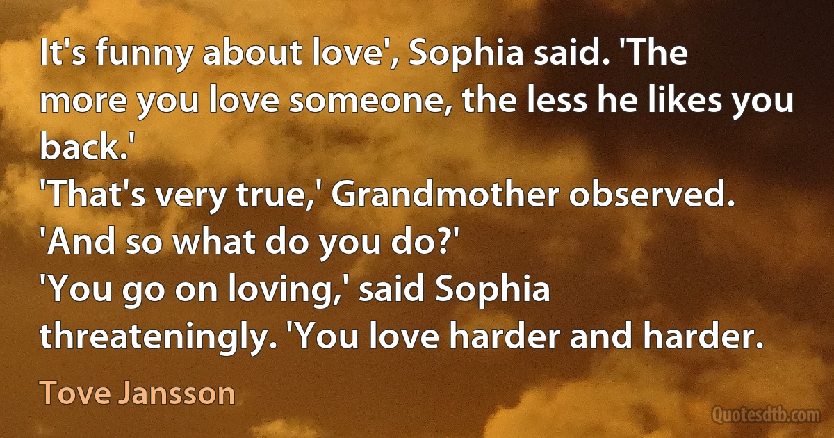 It's funny about love', Sophia said. 'The more you love someone, the less he likes you back.'
'That's very true,' Grandmother observed. 'And so what do you do?'
'You go on loving,' said Sophia threateningly. 'You love harder and harder. (Tove Jansson)