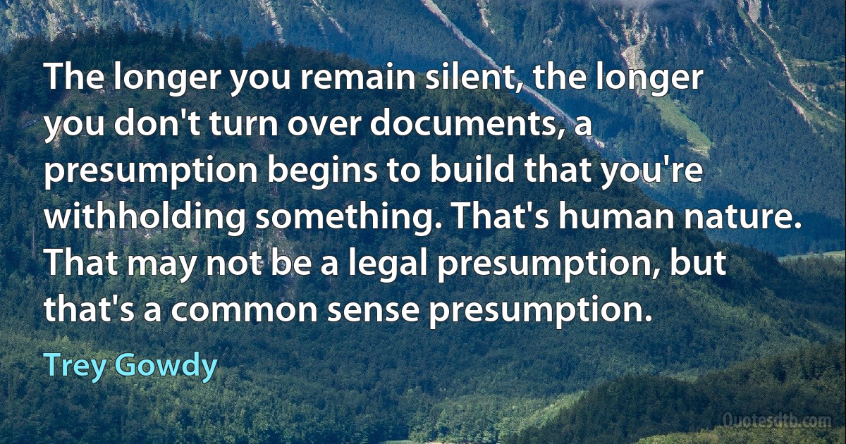 The longer you remain silent, the longer you don't turn over documents, a presumption begins to build that you're withholding something. That's human nature. That may not be a legal presumption, but that's a common sense presumption. (Trey Gowdy)