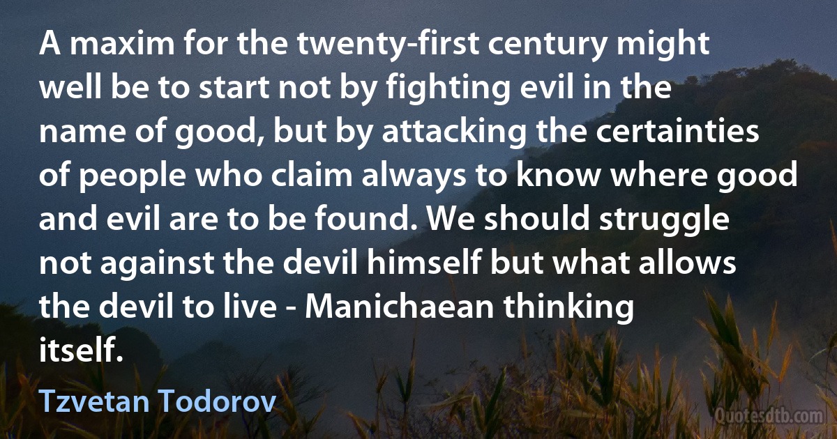 A maxim for the twenty-first century might well be to start not by fighting evil in the name of good, but by attacking the certainties of people who claim always to know where good and evil are to be found. We should struggle not against the devil himself but what allows the devil to live - Manichaean thinking itself. (Tzvetan Todorov)