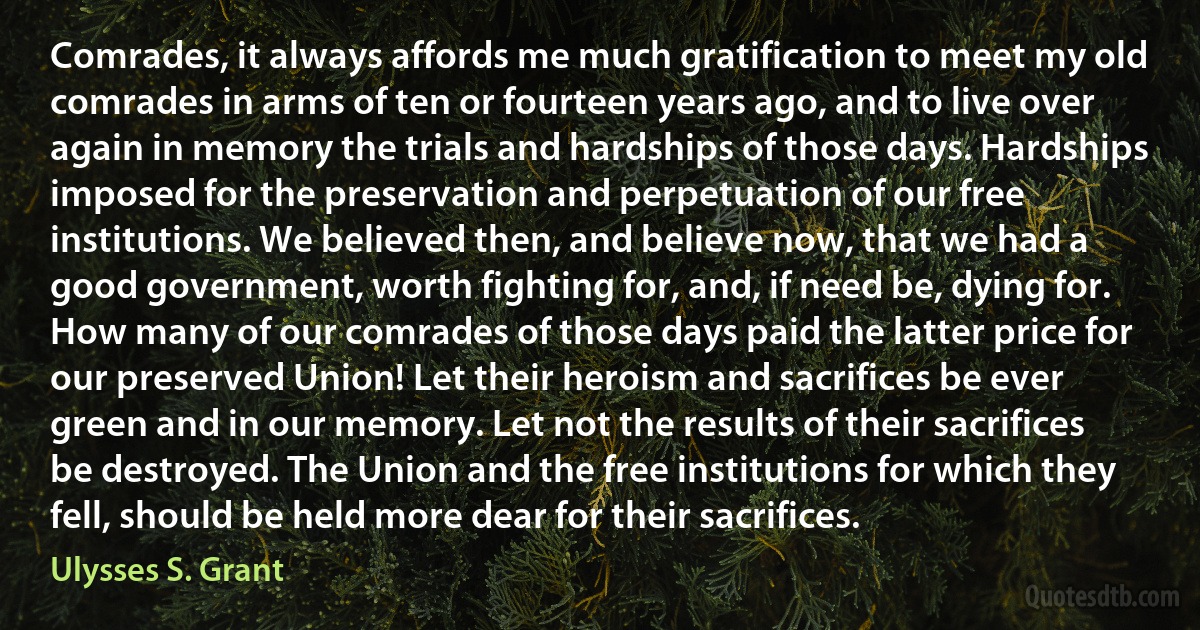 Comrades, it always affords me much gratification to meet my old comrades in arms of ten or fourteen years ago, and to live over again in memory the trials and hardships of those days. Hardships imposed for the preservation and perpetuation of our free institutions. We believed then, and believe now, that we had a good government, worth fighting for, and, if need be, dying for. How many of our comrades of those days paid the latter price for our preserved Union! Let their heroism and sacrifices be ever green and in our memory. Let not the results of their sacrifices be destroyed. The Union and the free institutions for which they fell, should be held more dear for their sacrifices. (Ulysses S. Grant)