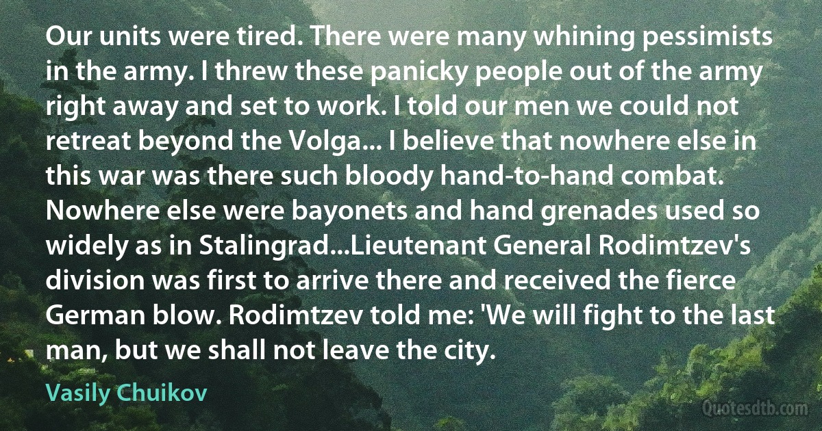 Our units were tired. There were many whining pessimists in the army. I threw these panicky people out of the army right away and set to work. I told our men we could not retreat beyond the Volga... I believe that nowhere else in this war was there such bloody hand-to-hand combat. Nowhere else were bayonets and hand grenades used so widely as in Stalingrad...Lieutenant General Rodimtzev's division was first to arrive there and received the fierce German blow. Rodimtzev told me: 'We will fight to the last man, but we shall not leave the city. (Vasily Chuikov)