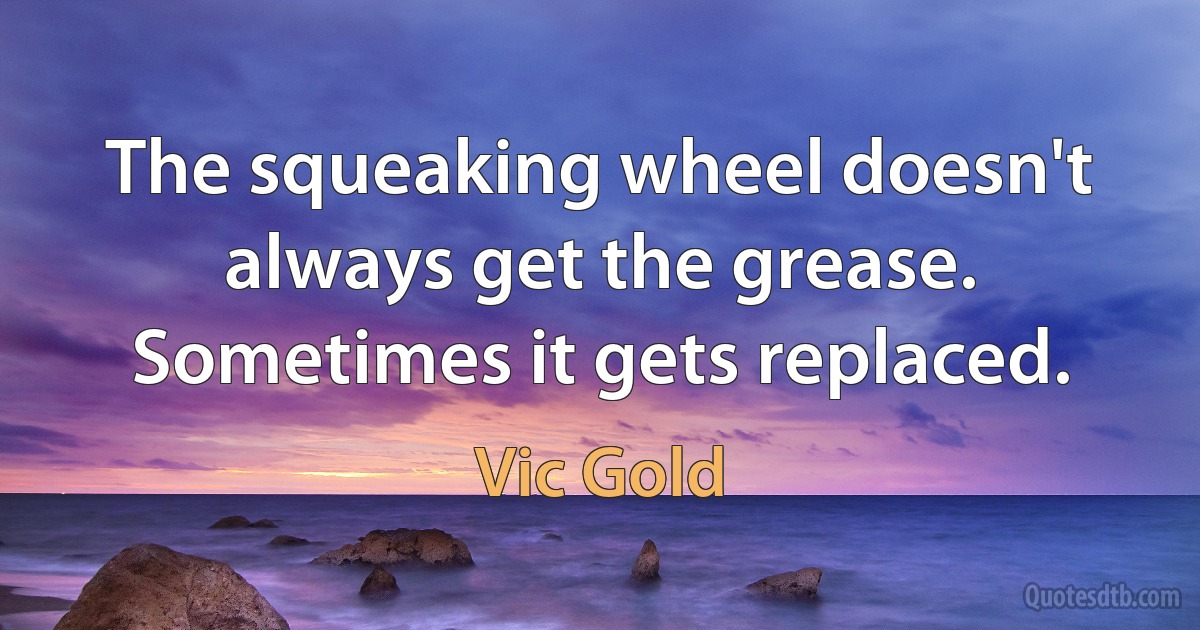 The squeaking wheel doesn't always get the grease. Sometimes it gets replaced. (Vic Gold)