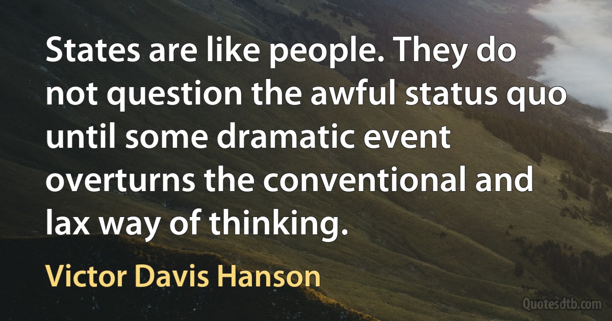 States are like people. They do not question the awful status quo until some dramatic event overturns the conventional and lax way of thinking. (Victor Davis Hanson)