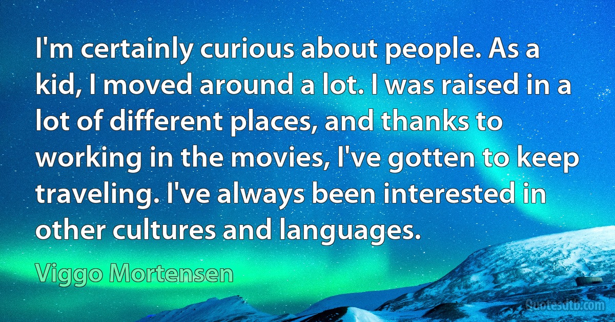 I'm certainly curious about people. As a kid, I moved around a lot. I was raised in a lot of different places, and thanks to working in the movies, I've gotten to keep traveling. I've always been interested in other cultures and languages. (Viggo Mortensen)