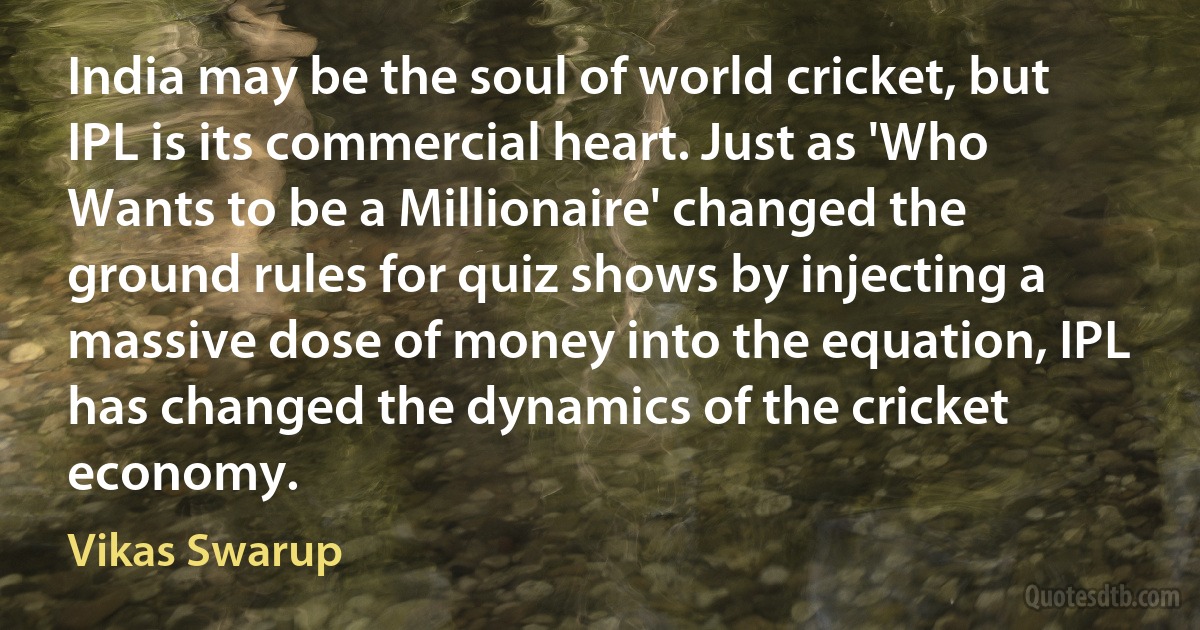 India may be the soul of world cricket, but IPL is its commercial heart. Just as 'Who Wants to be a Millionaire' changed the ground rules for quiz shows by injecting a massive dose of money into the equation, IPL has changed the dynamics of the cricket economy. (Vikas Swarup)