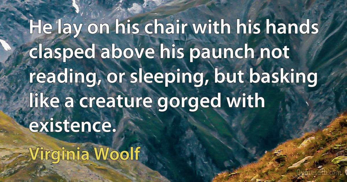 He lay on his chair with his hands clasped above his paunch not reading, or sleeping, but basking like a creature gorged with existence. (Virginia Woolf)