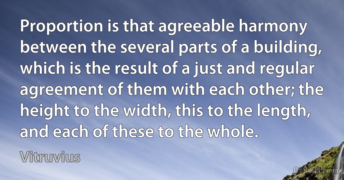 Proportion is that agreeable harmony between the several parts of a building, which is the result of a just and regular agreement of them with each other; the height to the width, this to the length, and each of these to the whole. (Vitruvius)