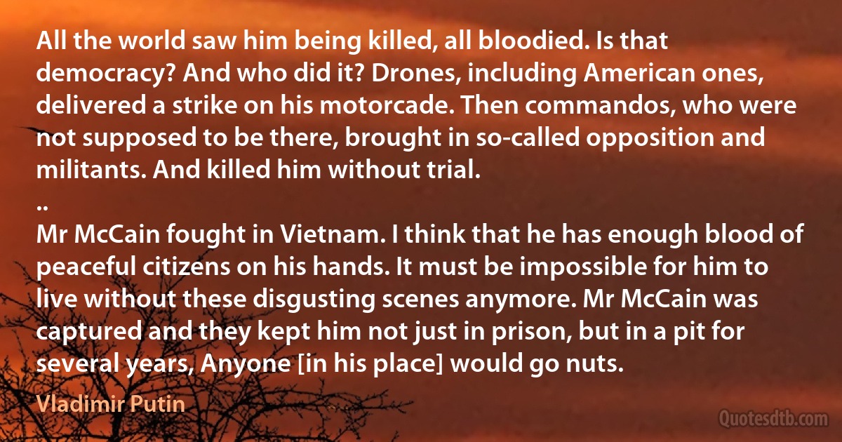 All the world saw him being killed, all bloodied. Is that democracy? And who did it? Drones, including American ones, delivered a strike on his motorcade. Then commandos, who were not supposed to be there, brought in so-called opposition and militants. And killed him without trial.
..
Mr McCain fought in Vietnam. I think that he has enough blood of peaceful citizens on his hands. It must be impossible for him to live without these disgusting scenes anymore. Mr McCain was captured and they kept him not just in prison, but in a pit for several years, Anyone [in his place] would go nuts. (Vladimir Putin)