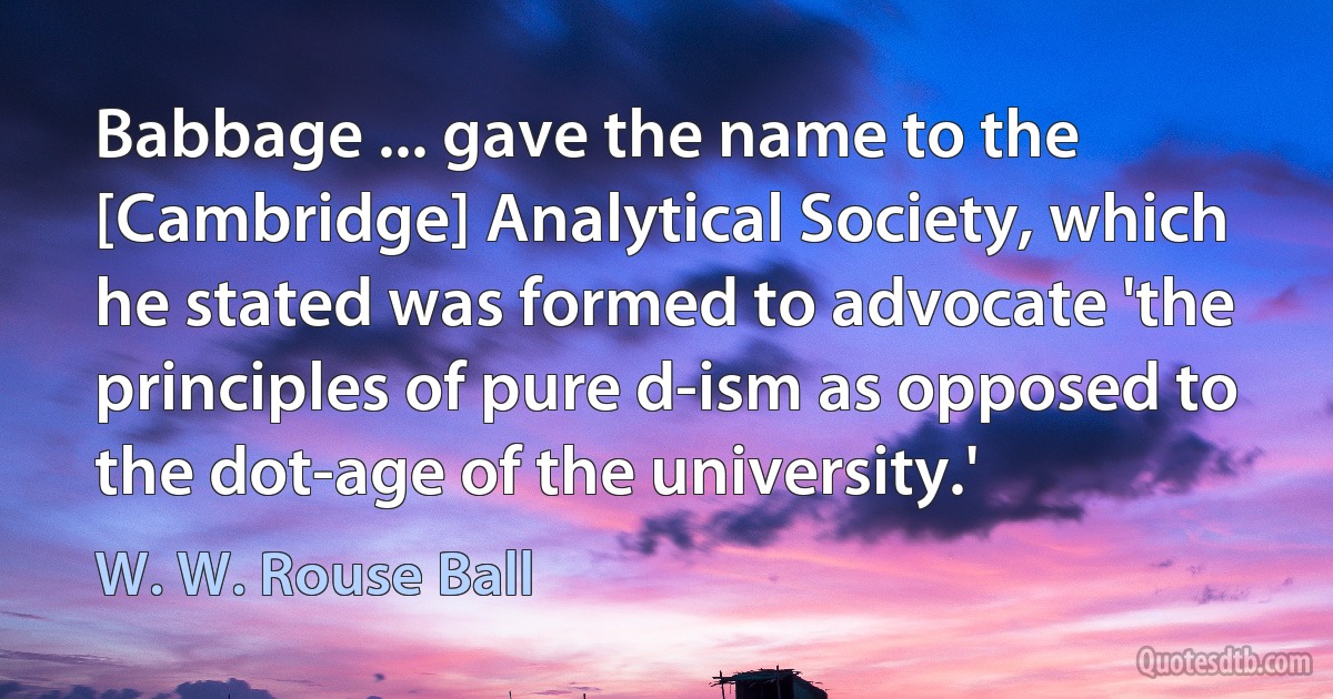 Babbage ... gave the name to the [Cambridge] Analytical Society, which he stated was formed to advocate 'the principles of pure d-ism as opposed to the dot-age of the university.' (W. W. Rouse Ball)