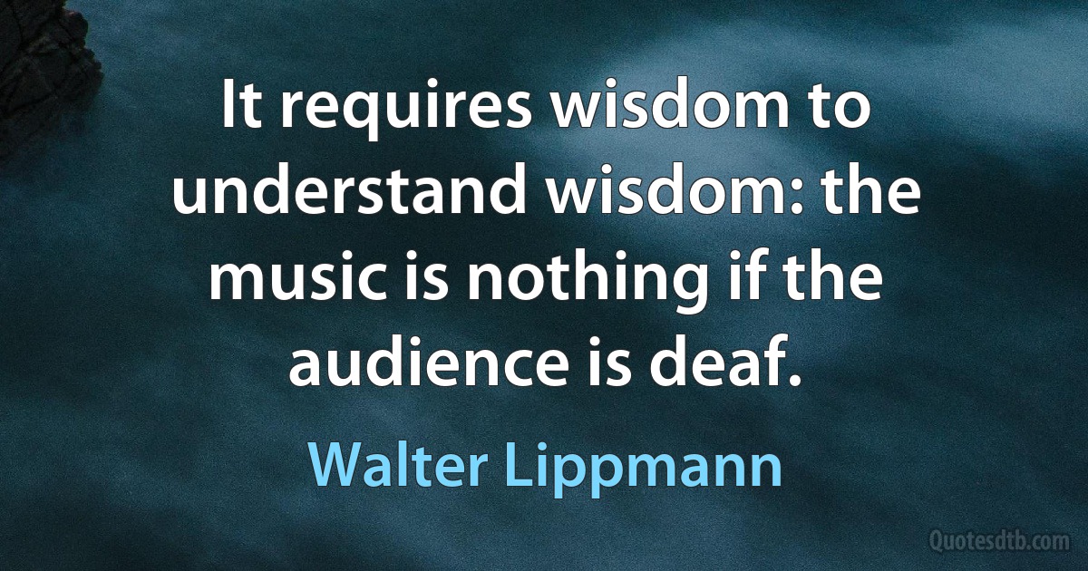 It requires wisdom to understand wisdom: the music is nothing if the audience is deaf. (Walter Lippmann)