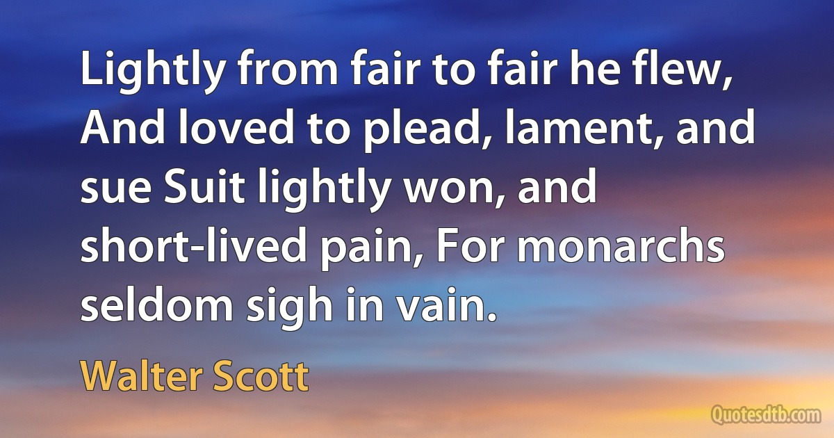 Lightly from fair to fair he flew, And loved to plead, lament, and sue Suit lightly won, and short-lived pain, For monarchs seldom sigh in vain. (Walter Scott)