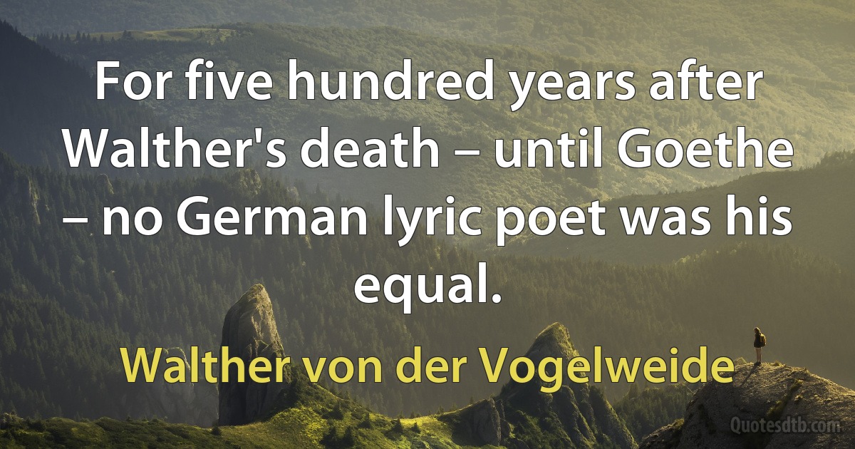 For five hundred years after Walther's death – until Goethe – no German lyric poet was his equal. (Walther von der Vogelweide)